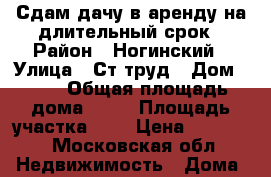 Сдам дачу в аренду на длительный срок › Район ­ Ногинский › Улица ­ Ст труд › Дом ­ 32 › Общая площадь дома ­ 20 › Площадь участка ­ 4 › Цена ­ 20 000 - Московская обл. Недвижимость » Дома, коттеджи, дачи продажа   